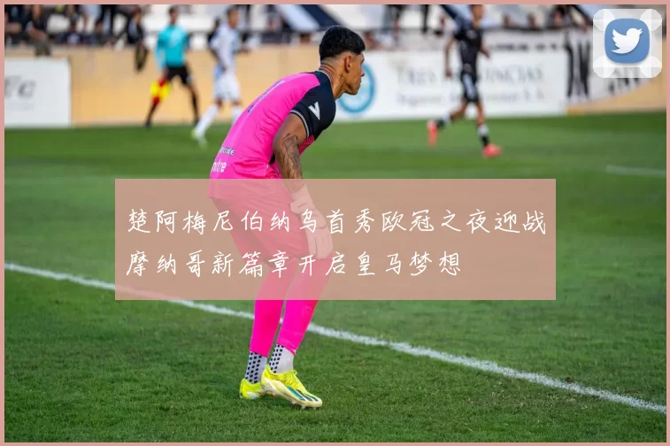 楚阿梅尼伯纳乌首秀欧冠之夜迎战摩纳哥新篇章开启皇马梦想
