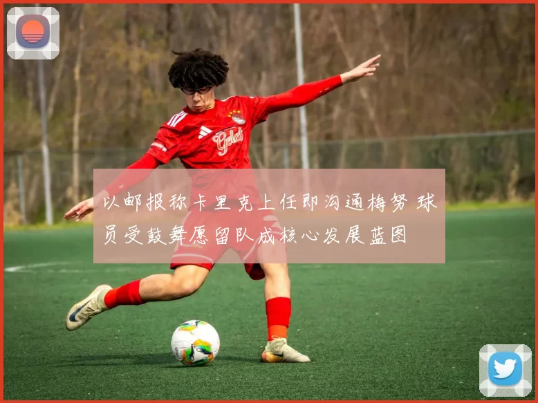 以邮报称卡里克上任即沟通梅努 球员受鼓舞愿留队成核心发展蓝图